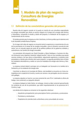 13
MODELO DE PLAN DE NEGOCIO: CONSULTORA DE ENERGÍAS RENOVABLES
MODELO DE PLAN DE NEGOCIO: CONSULTORA DE ENERGÍAS RENOVABLES
1.1 Definición de las características generales del proyecto
Nuestra idea de negocio consiste en la puesta en marcha de una consultora especializada
en energías renovables que oferte un servicio integral en el campo de la energía solar térmica
y fotovoltaica, incluyendo el estudio y diseño del proyecto, la instalación de los equipos y el
mantenimiento de los mismos.
El nombre previsto para la empresa es el de CalorSolar y la forma jurídica que le daremos será
la de Sociedad Limitada Nueva Empresa.
En el origen de la idea de negocio se encuentra tanto la experiencia y conocimientos de uno
de los promotores en el campo de las energías renovables, como la situación concreta de este
sector, con un marcado apoyo por parte de las políticas públicas de los gobiernos estatales y
autonómicos a las fuentes de energía renovables.
Los promotores del proyecto son David González y María Rodríguez, el primero de ellos,
con formación como Ingeniero Industrial, trabajó durante 7 años en una consultora que presta
servicios similares a los que ahora se desarrollarán, adquiriendo experiencia y contactos entre
proveedores y clientes para afrontar este nuevo proyecto. La segunda promotora tiene el título
de Instaladora electrotécnica y realizó un curso de instaladora de energía solar térmica y foto-
voltaica.
La empresa contará desde lo principio con un trabajador con formación en el ámbito de la
fontanería y en la instalación de energía solar.
CalorSolar se ubicará en el municipio de Oleiros, esta localidad se encuentra en el área me-
tropolitana de la ciudad de la Coruña y cuenta con accesos a las principales vías de comunica-
ción gallegas.
La empresa alquilará un local en una zona comercial de unos 70 m2
, destinados la oficina de
trabajo, zona comercial y un pequeño almacén.
La empresa trabajará en toda Galicia, sin embargo, iniciará su labor comercial aprovechando
los contactos de uno de los promotores, que están mayoritariamente en las provincias de A
Coruña y Lugo.
Los clientes de la empresa se enmarcan en los siguientes colectivos:
-	 Arquitectos principalmente como prescriptores frente a promotores y constructores
-	 Promotores y constructores
-	 Propietarios de viviendas tanto unifamiliares como comunidades de vecinos
1. Modelo de plan de negocio:
Consultora de Energías
Renovables
 