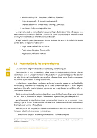 MODELO DE PLAN DE NEGOCIO: CONSULTORA DE ENERGÍAS RENOVABLES
14
MODELO DE PLAN DE NEGOCIO: CONSULTORA DE ENERGÍAS RENOVABLES
-	 Administración pública (hospitales, pabellones deportivos)
-	 Empresas industriales de tamaño medio y grande
-	 Empresas de servicios como hoteles, cámpings, gimnasios...
-	 Instaladores de fontanería y calefacción
La empresa buscará un elemento diferenciador en la prestación de servicios integrales y en el
asesoramiento personalizado al cliente, orientándole en sus necesidades y en los resultados de
ahorro y/o rentabilidad que obtendría con su instalación.
A largo plazo los promotores esperan ampliar las líneas de servicio de CalorSolar la otros
campos de las energías renovables cómo:
-	 Proyectos de minicentrales hidráulicas
-	 Proyectos de plantas de Coxeneración
-	 Proyectos de plantas de Biomasa.
1.2 Presentación de los emprendedores
Los promotores del proyecto son David González y María Rodríguez1
.
David González es el socio mayoritario, posee formación como Ingeniero Industrial y trabajó
los últimos 7 años en una consultora del sector, elaborando y supervisando proyectos de ener-
gía solar (térmica y fotovoltaica) y energía eólica, colaborando de forma directa con empresas
instaladoras especializadas en energías renovables.
La relación con proveedores, instaladores y clientes le permite conocer en profundidad las
necesidades y problemáticas del sector y por lo tanto, comercializar desde la nueva empresa
aquellos servicios y las características de los mismos, que respondan de forma idónea a las ne-
cesidades de la demanda.
David complementó su formación realizando un curso de Planificación Empresarial ofertado
por BIC GALICIA, con el fin de adquirir conocimientos específicos en gestión empresarial.
María Rodríguez, la segunda promotora, complementa el proyecto con su formación y expe-
riencia, ya que es titulada en Instalaciones Electrotécnicas y ha realizado un curso de Instaladora
de energía solar térmica y fotovoltaica.
Ha trabajado en dos empresas durante los últimos tres años, realizando tareas vinculadas a su
formación adquiriendo experiencia en este campo.
La dedicación al proyecto de ambos promotores será a jornada completa.
1
Nota de los autores: El currículum del promotor debe adjuntarse como un anexo al plan de empresa, ampliando y detallando la información
que se indica en este epígrafe.
 