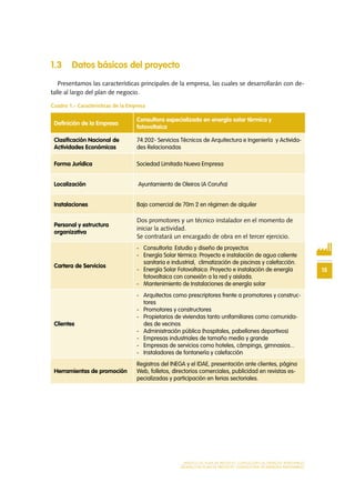 15
MODELO DE PLAN DE NEGOCIO: CONSULTORA DE ENERGÍAS RENOVABLES
MODELO DE PLAN DE NEGOCIO: CONSULTORA DE ENERGÍAS RENOVABLES
1.3 Datos básicos del proyecto
Presentamos las características principales de la empresa, las cuales se desarrollarán con de-
talle al largo del plan de negocio.
Cuadro 1.- Características de la Empresa
Definición de la Empresa
Consultora especializada en energía solar térmica y
fotovoltaica
Clasificación Nacional de
Actividades Económicas
74.202- Servicios Técnicos de Arquitectura e Ingeniería y Activida-
des Relacionadas
Forma Jurídica Sociedad Limitada Nueva Empresa
Localización Ayuntamiento de Oleiros (A Coruña)
Instalaciones Bajo comercial de 70m 2 en régimen de alquiler
Personal y estructura
organizativa
Dos promotores y un técnico instalador en el momento de
iniciar la actividad.
Se contratará un encargado de obra en el tercer ejercicio.
Cartera de Servicios
-	 Consultoría: Estudio y diseño de proyectos
-	 Energía Solar térmica: Proyecto e instalación de agua caliente
sanitaria e industrial, climatización de piscinas y calefacción.
-	 Energía Solar Fotovoltaica: Proyecto e instalación de energía
fotovoltaica con conexión a la red y aislada.
-	 Mantenimiento de Instalaciones de energía solar
Clientes
-	 Arquitectos como prescriptores frente a promotores y construc-
tores
-	 Promotores y constructores
-	 Propietarios de viviendas tanto unifamiliares como comunida-
des de vecinos
-	 Administración pública (hospitales, pabellones deportivos)
-	 Empresas industriales de tamaño medio y grande
-	 Empresas de servicios como hoteles, cámpings, gimnasios...
-	 Instaladores de fontanería y calefacción
Herramientas de promoción
Registros del INEGA y el IDAE, presentación ante clientes, página
Web, folletos, directorios comerciales, publicidad en revistas es-
pecializadas y participación en ferias sectoriales.
 
