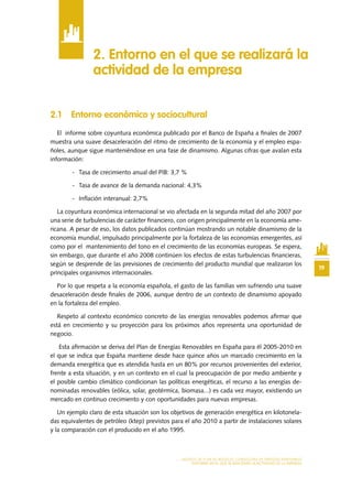 19
MODELO DE PLAN DE NEGOCIO: CONSULTORA DE ENERGÍAS RENOVABLES
ENTORNO EN EL QUE SE REALIZARÁ LA ACTIVIDAD DE LA EMPRESA
2.1 Entorno económico y sociocultural
El informe sobre coyuntura económica publicado por el Banco de España a finales de 2007
muestra una suave desaceleración del ritmo de crecimiento de la economía y el empleo espa-
ñoles, aunque sigue manteniéndose en una fase de dinamismo. Algunas cifras que avalan esta
información:
-	 Tasa de crecimiento anual del PIB: 3,7 %
-	 Tasa de avance de la demanda nacional: 4,3%
-	 Inflación interanual: 2,7%
La coyuntura económica internacional se vio afectada en la segunda mitad del año 2007 por
una serie de turbulencias de carácter financiero, con origen principalmente en la economía ame-
ricana. A pesar de eso, los datos publicados continúan mostrando un notable dinamismo de la
economía mundial, impulsado principalmente por la fortaleza de las economías emergentes, así
como por el mantenimiento del tono en el crecimiento de las economías europeas. Se espera,
sin embargo, que durante el año 2008 continúen los efectos de estas turbulencias financieras,
según se desprende de las previsiones de crecimiento del producto mundial que realizaron los
principales organismos internacionales.
Por lo que respeta a la economía española, el gasto de las familias ven sufriendo una suave
desaceleración desde finales de 2006, aunque dentro de un contexto de dinamismo apoyado
en la fortaleza del empleo.
Respeto al contexto económico concreto de las energías renovables podemos afirmar que
está en crecimiento y su proyección para los próximos años representa una oportunidad de
negocio.
Esta afirmación se deriva del Plan de Energías Renovables en España para él 2005-2010 en
el que se indica que España mantiene desde hace quince años un marcado crecimiento en la
demanda energética que es atendida hasta en un 80% por recursos provenientes del exterior,
frente a esta situación, y en un contexto en el cual la preocupación de por medio ambiente y
el posible cambio climático condicionan las políticas energéticas, el recurso a las energías de-
nominadas renovables (eólica, solar, geotérmica, biomasa...) es cada vez mayor, existiendo un
mercado en continuo crecimiento y con oportunidades para nuevas empresas.
Un ejemplo claro de esta situación son los objetivos de generación energética en kilotonela-
das equivalentes de petróleo (ktep) previstos para el año 2010 a partir de instalaciones solares
y la comparación con el producido en el año 1995.
2. Entorno en el que se realizará la
actividad de la empresa
 