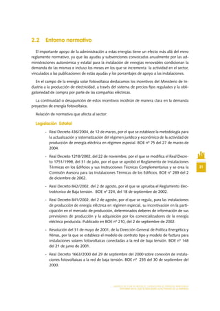 21
MODELO DE PLAN DE NEGOCIO: CONSULTORA DE ENERGÍAS RENOVABLES
ENTORNO EN EL QUE SE REALIZARÁ LA ACTIVIDAD DE LA EMPRESA
2.2 Entorno normativo
El importante apoyo de la administración a estas energías tiene un efecto más allá del mero
reglamento normativo, ya que las ayudas y subvenciones convocadas anualmente por las ad-
ministraciones autonómica y estatal para la instalación de energías renovables condicionan la
demanda de las mismas e incluso los meses en los que se incrementa la actividad en el sector,
vinculados a las publicaciones de estas ayudas y los porcentajes de apoyo a las instalaciones.
En el campo de la energía solar fotovoltaica destacamos los incentivos del Ministerio de In-
dustria a la producción de electricidad, a través del sistema de precios fijos regulados y la obli-
gatoriedad de compra por parte de las compañías eléctricas.
La continuidad o desaparición de estos incentivos incidirán de manera clara en la demanda
proyectos de energía fotovoltaica.
Relación de normativa que afecta al sector:
Legislación Estatal
-	 Real Decreto 436/2004, de 12 de marzo, por el que se establece la metodología para
la actualización y sistematización del régimen jurídico y económico de la actividad de
producción de energía eléctrica en régimen especial. BOE nº 75 del 27 de marzo de
2004.
-	 Real Decreto 1218/2002, del 22 de noviembre, por el que se modifica el Real Decre-
to 1751/1998, del 31 de julio, por el que se aprobó el Reglamento de Instalaciones
Térmicas en los Edificios y sus Instrucciones Técnicas Complementarias y se crea la
Comisión Asesora para las Instalaciones Térmicas de los Edificios. BOE nº 289 del 2
de diciembre de 2002.
-	 Real Decreto 842/2002, del 2 de agosto, por el que se aprueba el Reglamento Elec-
trotécnico de Baja tensión. BOE nº 224, del 18 de septiembre de 2002.
-	 Real Decreto 841/2002, del 2 de agosto, por el que se regula, para las instalaciones
de producción de energía eléctrica en régimen especial, su incentivación en la parti-
cipación en el mercado de producción, determinados deberes de información de sus
previsiones de producción y la adquisición por los comercializadores de la energía
eléctrica producida. Publicado en BOE nº 210, del 2 de septiembre de 2002.
-	 Resolución del 31 de mayo de 2001, de la Dirección General de Política Energética y
Minas, por la que se establece el modelo de contrato tipo y modelo de factura para
instalaciones solares fotovoltaicas conectadas a la red de baja tensión. BOE nº 148
del 21 de junio de 2001.
-	 Real Decreto 1663/2000 del 29 de septiembre del 2000 sobre conexión de instala-
ciones fotovoltaicas a la red de baja tensión. BOE nº 235 del 30 de septiembre del
2000.
 