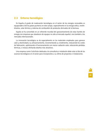 23
MODELO DE PLAN DE NEGOCIO: CONSULTORA DE ENERGÍAS RENOVABLES
ENTORNO EN EL QUE SE REALIZARÁ LA ACTIVIDAD DE LA EMPRESA
2.3	 Entorno tecnológico
En España el grado de maduración tecnológica en el sector de las energías renovables es
equiparable al de los países punteros en este campo, especialmente en la energía eólica, minihi-
dráulica, solar térmica y sistemas de combustión de productos derivados de la biomasa.
España se ha convertido en un referente mundial del aprovechamiento de estas fuentes de
energía con empresas que abastecen de equipos no sólo al mercado español, sino también a los
mercados internacionales.
La innovación tecnológica se da especialmente en los materiales empleados para generar
calor y electricidad y su almacenamiento, incrementando su rendimiento, reduciendo los costes
de fabricación, optimizando el funcionamiento con menor radiación solar, reduciendo pérdidas
térmicas, e incluso ofertando diseños más atractivos.
Una empresa como CalorSolar dedicada a la consultoría e instalación debe estar al día de los
avances tecnológicos en el sector para incorporarlos a su oferta de proyectos e instalaciones.
 