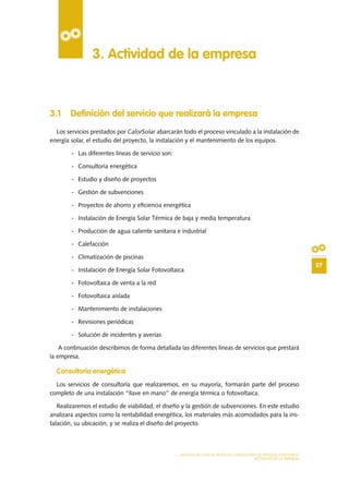 27
MODELO DE PLAN DE NEGOCIO: CONSULTORA DE ENERGÍAS RENOVABLES
ACTIVIDAD DE LA EMPRESA
3.1 Definición del servicio que realizará la empresa
Los servicios prestados por CalorSolar abarcarán todo el proceso vinculado a la instalación de
energía solar, el estudio del proyecto, la instalación y el mantenimiento de los equipos.
-	 Las diferentes líneas de servicio son:
-	 Consultoría energética
-	 Estudio y diseño de proyectos
-	 Gestión de subvenciones
-	 Proyectos de ahorro y eficiencia energética
-	 Instalación de Energía Solar Térmica de baja y media temperatura
-	 Producción de agua caliente sanitaria e industrial
-	Calefacción
-	 Climatización de piscinas
-	 Instalación de Energía Solar Fotovoltaica
-	 Fotovoltaica de venta a la red
-	 Fotovoltaica aislada
-	 Mantenimiento de instalaciones
-	 Revisiones periódicas
-	 Solución de incidentes y averías
A continuación describimos de forma detallada las diferentes líneas de servicios que prestará
la empresa.
Consultoría energética
Los servicios de consultoría que realizaremos, en su mayoría, formarán parte del proceso
completo de una instalación “llave en mano” de energía térmica o fotovoltaica.
Realizaremos el estudio de viabilidad, el diseño y la gestión de subvenciones. En este estudio
analizara aspectos como la rentabilidad energética, los materiales más acomodados para la ins-
talación, su ubicación, y se realiza el diseño del proyecto.
3. Actividad de la empresa
 
