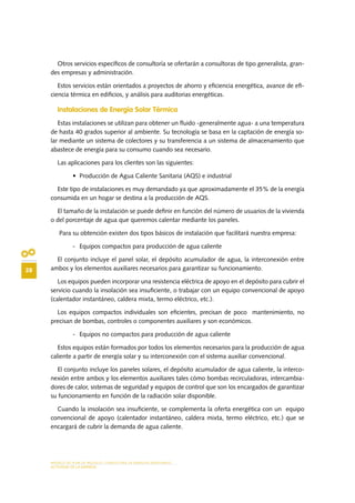 MODELO DE PLAN DE NEGOCIO: CONSULTORA DE ENERGÍAS RENOVABLES
28
ACTIVIDAD DE LA EMPRESA
Otros servicios específicos de consultoría se ofertarán a consultoras de tipo generalista, gran-
des empresas y administración.
Estos servicios están orientados a proyectos de ahorro y eficiencia energética, avance de efi-
ciencia térmica en edificios, y análisis para auditorias energéticas.
Instalaciones de Energía Solar Térmica
Estas instalaciones se utilizan para obtener un fluido -generalmente agua- a una temperatura
de hasta 40 grados superior al ambiente. Su tecnología se basa en la captación de energía so-
lar mediante un sistema de colectores y su transferencia a un sistema de almacenamiento que
abastece de energía para su consumo cuando sea necesario.
Las aplicaciones para los clientes son las siguientes:
•	 Producción de Agua Caliente Sanitaria (AQS) e industrial
Este tipo de instalaciones es muy demandado ya que aproximadamente el 35% de la energía
consumida en un hogar se destina a la producción de AQS.
El tamaño de la instalación se puede definir en función del número de usuarios de la vivienda
o del porcentaje de agua que queremos calentar mediante los paneles.
Para su obtención existen dos tipos básicos de instalación que facilitará nuestra empresa:
-	 Equipos compactos para producción de agua caliente
El conjunto incluye el panel solar, el depósito acumulador de agua, la interconexión entre
ambos y los elementos auxiliares necesarios para garantizar su funcionamiento.
Los equipos pueden incorporar una resistencia eléctrica de apoyo en el depósito para cubrir el
servicio cuando la insolación sea insuficiente, o trabajar con un equipo convencional de apoyo
(calentador instantáneo, caldera mixta, termo eléctrico, etc.).
Los equipos compactos individuales son eficientes, precisan de poco mantenimiento, no
precisan de bombas, controles o componentes auxiliares y son económicos.
-	 Equipos no compactos para producción de agua caliente
Estos equipos están formados por todos los elementos necesarios para la producción de agua
caliente a partir de energía solar y su interconexión con el sistema auxiliar convencional.
El conjunto incluye los paneles solares, el depósito acumulador de agua caliente, la interco-
nexión entre ambos y los elementos auxiliares tales cómo bombas recirculadoras, intercambia-
dores de calor, sistemas de seguridad y equipos de control que son los encargados de garantizar
su funcionamiento en función de la radiación solar disponible.
Cuando la insolación sea insuficiente, se complementa la oferta energética con un equipo
convencional de apoyo (calentador instantáneo, caldera mixta, termo eléctrico, etc.) que se
encargará de cubrir la demanda de agua caliente.
 