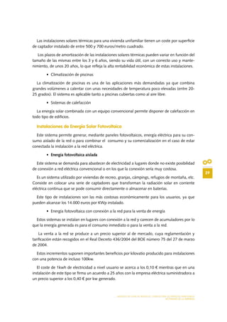29
MODELO DE PLAN DE NEGOCIO: CONSULTORA DE ENERGÍAS RENOVABLES
ACTIVIDAD DE LA EMPRESA
Las instalaciones solares térmicas para una vivienda unifamiliar tienen un coste por superficie
de captador instalado de entre 500 y 700 euros/metro cuadrado.
Los plazos de amortización de las instalaciones solares térmicas pueden variar en función del
tamaño de las mismas entre los 3 y 6 años, siendo su vida útil, con un correcto uso y mante-
nimiento, de unos 20 años, lo que refleja la alta rentabilidad económica de estas instalaciones.
•	 Climatización de piscinas
La climatización de piscinas es una de las aplicaciones más demandadas ya que combina
grandes volúmenes a calentar con unas necesidades de temperatura poco elevadas (entre 20-
25 grados). El sistema es aplicable tanto a piscinas cubiertas como al aire libre.
•	 Sistemas de calefacción
La energía solar combinada con un equipo convencional permite disponer de calefacción en
todo tipo de edificios.
Instalaciones de Energía Solar Fotovoltaica
Este sistema permite generar, mediante paneles fotovoltaicos, energía eléctrica para su con-
sumo aislado de la red o para combinar el consumo y su comercialización en el caso de estar
conectada la instalación a la red eléctrica.
•	 Energía fotovoltaica aislada
Este sistema se demanda para abastecer de electricidad a lugares donde no existe posibilidad
de conexión a red eléctrica convencional o en los que la conexión sería muy costosa.
Es un sistema utilizado por viviendas de recreo, granjas, cámpings, refugios de montaña, etc.
Consiste en colocar una serie de captadores que transforman la radiación solar en corriente
eléctrica continua que se pode consumir directamente o almacenar en baterías.
Este tipo de instalaciones son las más costosas económicamente para los usuarios, ya que
pueden alcanzar los 14.000 euros por KWp instalado.
•	 Energía fotovoltaica con conexión a la red para la venta de energía
Estos sistemas se instalan en lugares con conexión a la red y carecen de acumuladores por lo
que la energía generada es para el consumo inmediato o para la venta a la red.
La venta a la red se produce a un precio superior al de mercado, cuya reglamentación y
tarificación están recogidos en el Real Decreto 436/2004 del BOE número 75 del 27 de marzo
de 2004.
Estos incrementos suponen importantes beneficios por kilovatio producido para instalaciones
con una potencia de incluso 100kw.
El coste de 1kwh de electricidad a nivel usuario se acerca a los 0,10 € mientras que en una
instalación de este tipo se firma un acuerdo a 25 años con la empresa eléctrica suministradora a
un precio superior a los 0,40 € por kw generado.
 