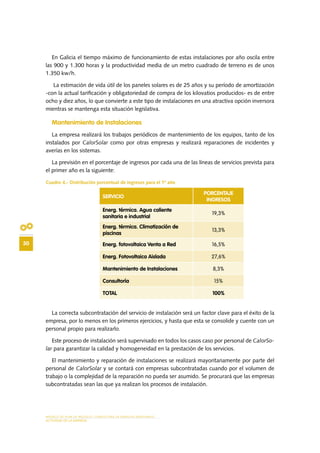 MODELO DE PLAN DE NEGOCIO: CONSULTORA DE ENERGÍAS RENOVABLES
30
ACTIVIDAD DE LA EMPRESA
En Galicia el tiempo máximo de funcionamiento de estas instalaciones por año oscila entre
las 900 y 1.300 horas y la productividad media de un metro cuadrado de terreno es de unos
1.350 kw/h.
La estimación de vida útil de los paneles solares es de 25 años y su período de amortización
-con la actual tarificación y obligatoriedad de compra de los kilovatios producidos- es de entre
ocho y diez años, lo que convierte a este tipo de instalaciones en una atractiva opción inversora
mientras se mantenga esta situación legislativa.
Mantenimiento de Instalaciones
La empresa realizará los trabajos periódicos de mantenimiento de los equipos, tanto de los
instalados por CalorSolar como por otras empresas y realizará reparaciones de incidentes y
averías en los sistemas.
La previsión en el porcentaje de ingresos por cada una de las líneas de servicios prevista para
el primer año es la siguiente:
Cuadro 4.- Distribución porcentual de ingresos para el 1º año
La correcta subcontratación del servicio de instalación será un factor clave para el éxito de la
empresa, por lo menos en los primeros ejercicios, y hasta que esta se consolide y cuente con un
personal propio para realizarlo.
Este proceso de instalación será supervisado en todos los casos caso por personal de CalorSo-
lar para garantizar la calidad y homogeneidad en la prestación de los servicios.
El mantenimiento y reparación de instalaciones se realizará mayoritariamente por parte del
personal de CalorSolar y se contará con empresas subcontratadas cuando por el volumen de
trabajo o la complejidad de la reparación no pueda ser asumido. Se procurará que las empresas
subcontratadas sean las que ya realizan los procesos de instalación.
SERVICIO
PORCENTAJE
INGRESOS
Energ. térmica. Agua caliente
sanitaria e industrial
19,3%
Energ. térmica. Climatización de
piscinas
13,3%
Energ. fotovoltaica Venta a Red 16,5%
Energ. Fotovoltaica Aislada 27,6%
Mantenimiento de Instalaciones 8,3%
Consultoría 15%
TOTAL 100%
 