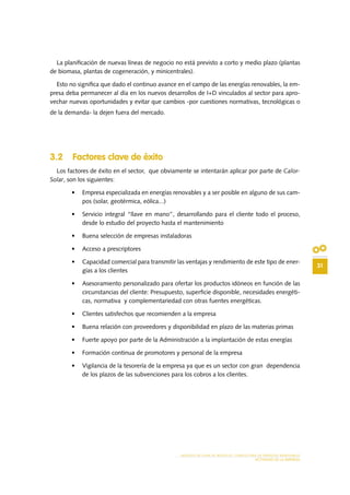 31
MODELO DE PLAN DE NEGOCIO: CONSULTORA DE ENERGÍAS RENOVABLES
ACTIVIDAD DE LA EMPRESA
La planificación de nuevas líneas de negocio no está previsto a corto y medio plazo (plantas
de biomasa, plantas de cogeneración, y minicentrales).
Esto no significa que dado el continuo avance en el campo de las energías renovables, la em-
presa deba permanecer al día en los nuevos desarrollos de I+D vinculados al sector para apro-
vechar nuevas oportunidades y evitar que cambios -por cuestiones normativas, tecnológicas o
de la demanda- la dejen fuera del mercado.
3.2 Factores clave de éxito
Los factores de éxito en el sector, que obviamente se intentarán aplicar por parte de Calor-
Solar, son los siguientes:
•	 Empresa especializada en energías renovables y a ser posible en alguno de sus cam-
pos (solar, geotérmica, eólica...)
•	 Servicio integral “llave en mano”, desarrollando para el cliente todo el proceso,
desde lo estudio del proyecto hasta el mantenimiento
•	 Buena selección de empresas instaladoras
•	 Acceso a prescriptores
•	 Capacidad comercial para transmitir las ventajas y rendimiento de este tipo de ener-
gías a los clientes
•	 Asesoramiento personalizado para ofertar los productos idóneos en función de las
circunstancias del cliente: Presupuesto, superficie disponible, necesidades energéti-
cas, normativa y complementariedad con otras fuentes energéticas.
•	 Clientes satisfechos que recomienden a la empresa
•	 Buena relación con proveedores y disponibilidad en plazo de las materias primas
•	 Fuerte apoyo por parte de la Administración a la implantación de estas energías
•	 Formación continua de promotores y personal de la empresa
•	 Vigilancia de la tesorería de la empresa ya que es un sector con gran dependencia
de los plazos de las subvenciones para los cobros a los clientes.
 