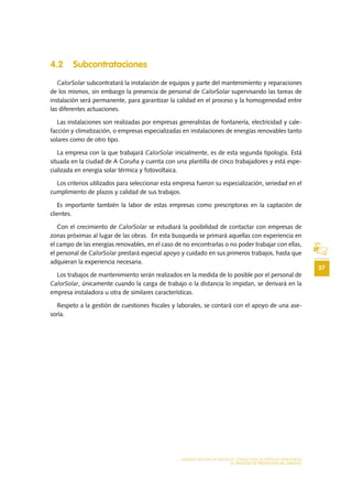 37
MODELO DE PLAN DE NEGOCIO: CONSULTORA DE ENERGÍAS RENOVABLES
EL PROCESO DE PRESTACIÓN DEL SERVICIO
4.2 Subcontrataciones
CalorSolar subcontratará la instalación de equipos y parte del mantenimiento y reparaciones
de los mismos, sin embargo la presencia de personal de CalorSolar supervisando las tareas de
instalación será permanente, para garantizar la calidad en el proceso y la homogeneidad entre
las diferentes actuaciones.
Las instalaciones son realizadas por empresas generalistas de fontanería, electricidad y cale-
facción y climatización, o empresas especializadas en instalaciones de energías renovables tanto
solares como de otro tipo.
La empresa con la que trabajará CalorSolar inicialmente, es de esta segunda tipología. Está
situada en la ciudad de A Coruña y cuenta con una plantilla de cinco trabajadores y está espe-
cializada en energía solar térmica y fotovoltaica.
Los criterios utilizados para seleccionar esta empresa fueron su especialización, seriedad en el
cumplimiento de plazos y calidad de sus trabajos.
Es importante también la labor de estas empresas como prescriptoras en la captación de
clientes.
Con el crecimiento de CalorSolar se estudiará la posibilidad de contactar con empresas de
zonas próximas al lugar de las obras. En esta busqueda se primará aquellas con experiencia en
el campo de las energías renovables, en el caso de no encontrarlas o no poder trabajar con ellas,
el personal de CalorSolar prestará especial apoyo y cuidado en sus primeros trabajos, hasta que
adquieran la experiencia necesaria.
Los trabajos de mantenimiento serán realizados en la medida de lo posible por el personal de
CalorSolar, únicamente cuando la carga de trabajo o la distancia lo impidan, se derivará en la
empresa instaladora u otra de similares características.
Respeto a la gestión de cuestiones fiscales y laborales, se contará con el apoyo de una ase-
soría.
 