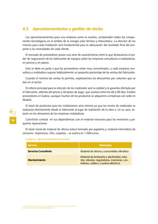 MODELO DE PLAN DE NEGOCIO: CONSULTORA DE ENERGÍAS RENOVABLES
38
EL PROCESO DE PRESTACIÓN DEL SERVICIO
4.3 Aprovisionamientos y gestión de stocks
Los aprovisionamientos para una empresa como la nuestra, comprenden todos los compo-
nentes tecnológicos en el ámbito de la energía solar térmica y fotovoltaica. La elección de los
mismos para cada instalación será fundamental para la adecuación del resultado final del pro-
yecto a las necesidades de cada cliente.
El mercado de proveedores posee una serie de características entre la que destacamos el po-
der de negociación de los fabricantes de equipos sobre las empresas consultoras o instaladoras,
en precios y en plazos.
Esto se debe en parte a que los proveedores están muy concentrados, y cada empresa con-
sultora o instaladora supone habitualmente un pequeño porcentaje de las ventas del fabricante.
Cuando el número de ventas lo permita, explotaremos los descuentos por volumen que se
dan en el sector.
El criterio principal para la elección de los materiales será la calidad y la garantía ofertada por
el fabricante, además del precio y del plazo de pago, que oscilará entre los 60 y 90 días. Existen
proveedores en Galicia, aunque muchos de los productos se adquieren a empresas con sede en
Madrid.
El stock de productos para las instalaciones será mínimo ya que los envíos de materiales se
realizarán directamente desde lo fabricante al lugar de realización de la obra o, en su caso, es-
tarán en los almacenes de las empresas instaladoras.
CalorSolar contará en sus dependencias con el material necesario para las revisiones y pe-
queñas reparaciones.
El stock inicial de material de oficina estará formado por papelería y material informático de
consumo impresoras, CDs, carpetas... se estima en 1.500 euros.
Cuadro 6.- Aprovisionamientos necesarios.
Servicio Materiales
Servicios Consultoría Material de oficina y consumibles ofimática
Mantenimiento
Material de fontanería y electricidad, tube-
rías, válvulas, reguladores, inversores, con-
tadores, cables y cuadros eléctricos
 