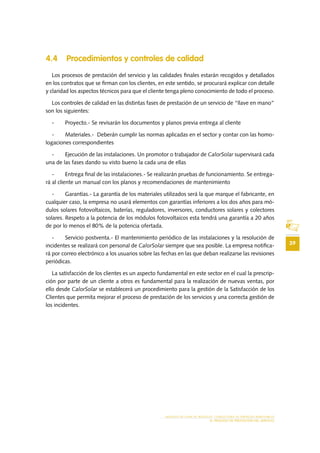 39
MODELO DE PLAN DE NEGOCIO: CONSULTORA DE ENERGÍAS RENOVABLES
EL PROCESO DE PRESTACIÓN DEL SERVICIO
4.4 Procedimientos y controles de calidad
Los procesos de prestación del servicio y las calidades finales estarán recogidos y detallados
en los contratos que se firman con los clientes, en este sentido, se procurará explicar con detalle
y claridad los aspectos técnicos para que el cliente tenga pleno conocimiento de todo el proceso.
Los controles de calidad en las distintas fases de prestación de un servicio de “llave en mano”
son los siguientes:
-	 Proyecto.- Se revisarán los documentos y planos previa entrega al cliente
-	 Materiales.- Deberán cumplir las normas aplicadas en el sector y contar con las homo-
logaciones correspondientes
-	 Ejecución de las instalaciones. Un promotor o trabajador de CalorSolar supervisará cada
una de las fases dando su visto bueno la cada una de ellas
-	 Entrega final de las instalaciones.- Se realizarán pruebas de funcionamiento. Se entrega-
rá al cliente un manual con los planos y recomendaciones de mantenimiento
-	 Garantías.- La garantía de los materiales utilizados será la que marque el fabricante, en
cualquier caso, la empresa no usará elementos con garantías inferiores a los dos años para mó-
dulos solares fotovoltaicos, baterías, reguladores, inversores, conductores solares y colectores
solares. Respeto a la potencia de los módulos fotovoltaicos esta tendrá una garantía a 20 años
de por lo menos el 80% de la potencia ofertada.
-	 Servicio postventa.- El mantenimiento periódico de las instalaciones y la resolución de
incidentes se realizará con personal de CalorSolar siempre que sea posible. La empresa notifica-
rá por correo electrónico a los usuarios sobre las fechas en las que deban realizarse las revisiones
periódicas.
La satisfacción de los clientes es un aspecto fundamental en este sector en el cual la prescrip-
ción por parte de un cliente a otros es fundamental para la realización de nuevas ventas, por
ello desde CalorSolar se establecerá un procedimiento para la gestión de la Satisfacción de los
Clientes que permita mejorar el proceso de prestación de los servicios y una correcta gestión de
los incidentes.
 