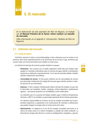 43
MODELO DE PLAN DE NEGOCIO: CONSULTORA DE ENERGÍAS RENOVABLES
EL MERCADO
5 .1 Definición del mercado
5 .1 .1 Perfil de cliente
CalorSolar actuará en toda la comunidad gallega si bien estimamos que las ventas en los
primeros años serán mayoritariamente en las provincias de la Coruña y Lugo, territorios que
conoce mejor uno de los promotores por trabajar en estas zonas.
Los clientes de este tipo de servicios pueden dividirse en grupos:
- Particulares.- Son usuarios con un poder adquisitivo medio-alto que instalan estos
equipos en viviendas unifamiliares para el consumo de agua caliente y climatización
de piscinas y calefacción mayoritariamente. En el caso de viviendas aisladas también
solicitan instalaciones fotovoltaicas.
- Comunidades de vecinos.- El otro grano colectivo son las comunidades de vecinos
que demandan instalaciones de energía térmica para agua caliente sanitaria o calen-
tar piscinas de uso comunitario.
- Empresas.- Si bien cualquier entidad puede utilizar este tipo de energías, las que más
lo demandan son hospitales, hoteles, cámpings, centros deportivos, explotaciones
agrarias... que buscan proyectos con rentabilidad a corto-medio plazo.
Las industrias que en su proceso de trabajo empleen agua o fluidos la temperaturas
inferiores a 250 ºC son también un porcentaje importante de los clientes potenciales.
Un colectivo imprescindible en el futuro uso de las energías renovables son los pro-
yectistas (ingenieros y arquitectos) y los constructores de viviendas y edificaciones
que pueden integrar la energía solar en la fase previa de la obra.
- Administración.- Su objetivo en el uso de las energías renovables está tanto en el
ahorro de costes como en el ahorro energético y cuidado del medio ambiente. La
demanda de energía solar térmica se centra en polideportivos, hospitales, y piscinas
5 . El mercado
En la elaboración de este apartado del Plan de Negocio, se trabajó
con el Manual Práctico de la Pyme: Cómo realizar un estudio
de mercado.
[Más información en el epígrafe 0. Introducción: Modelos de Plan de
Negocio]
 