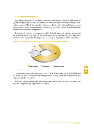 45
MODELO DE PLAN DE NEGOCIO: CONSULTORA DE ENERGÍAS RENOVABLES
EL MERCADO
5.1.2 Tamaño del mercado
Una referencia útil para el cálculo de mercado es el estudio del número y tipología de las
ayudas concedidas por el IDAE y la Consellería de Innovación en el campo de las energías reno-
vables, ya que el 90% de los proyectos realizados en Galicia en los últimos años contaron con
estos apoyos, y un 60% de estas ayudas a las energías renovables estaban dirigidas específica-
mente la instalaciones de energía solar.
El volumen de inversión en energías renovables, deducido a partir de los datos económicos
de las ayudas, fue de 13.500.000 de euros en el año 2006, de los cuales unos 8.100.000 euros
corresponden a la proyectos de energía solar. El número de proyectos superó los trescientos.
Cuadro 9.- Distribución de la facturación por grupo de cliente en las energías renovables
Fuente: BIC GALICIA
Las empresas como empresa suponen casi el 75% de la facturación con el 40% del número
de ventas, en estas cifras el peso de la energía eólica es muy importante con proyectos que
requieren grandes inversiones.
En el caso concreto de la energía solar la relación entre la facturación a partir de clientes par-
ticulares y empresas llega a equilibrarse en un 50%
 
