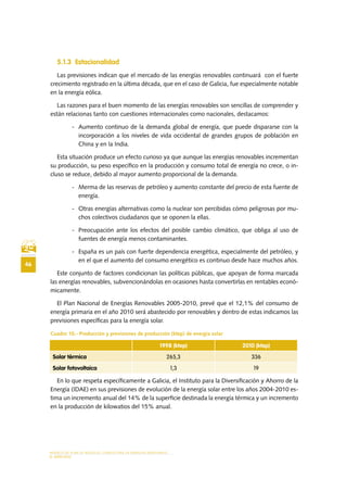 MODELO DE PLAN DE NEGOCIO: CONSULTORA DE ENERGÍAS RENOVABLES
46
EL MERCADO
5.1.3	 Estacionalidad
Las previsiones indican que el mercado de las energías renovables continuará con el fuerte
crecimiento registrado en la última década, que en el caso de Galicia, fue especialmente notable
en la energía eólica.
Las razones para el buen momento de las energías renovables son sencillas de comprender y
están relacionas tanto con cuestiones internacionales como nacionales, destacamos:
-	 Aumento continuo de la demanda global de energía, que puede dispararse con la
incorporación a los niveles de vida occidental de grandes grupos de población en
China y en la India.
Esta situación produce un efecto curioso ya que aunque las energías renovables incrementan
su producción, su peso específico en la producción y consumo total de energía no crece, o in-
cluso se reduce, debido al mayor aumento proporcional de la demanda.
-	 Merma de las reservas de petróleo y aumento constante del precio de esta fuente de
energía.
-	 Otras energías alternativas como la nuclear son percibidas cómo peligrosas por mu-
chos colectivos ciudadanos que se oponen la ellas.
-	 Preocupación ante los efectos del posible cambio climático, que obliga al uso de
fuentes de energía menos contaminantes.
-	 España es un país con fuerte dependencia energética, especialmente del petróleo, y
en el que el aumento del consumo energético es continuo desde hace muchos años.
Este conjunto de factores condicionan las políticas públicas, que apoyan de forma marcada
las energías renovables, subvencionándolas en ocasiones hasta convertirlas en rentables econó-
micamente.
El Plan Nacional de Energías Renovables 2005-2010, prevé que el 12,1% del consumo de
energía primaria en el año 2010 será abastecido por renovables y dentro de estas indicamos las
previsiones específicas para la energía solar.
Cuadro 10.- Producción y previsiones de producción (ktep) de energía solar
En lo que respeta específicamente a Galicia, el Instituto para la Diversificación y Ahorro de la
Energía (IDAE) en sus previsiones de evolución de la energía solar entre los años 2004-2010 es-
tima un incremento anual del 14% de la superficie destinada la energía térmica y un incremento
en la producción de kilowatios del 15% anual.
1998 (ktep) 2010 (ktep)
Solar térmica 265,3 336
Solar fotovoltaica 1,3 19
 