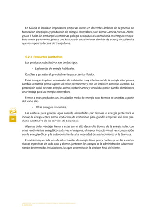 MODELO DE PLAN DE NEGOCIO: CONSULTORA DE ENERGÍAS RENOVABLES
50
EL MERCADO
En Galicia se localizan importantes empresas líderes en diferentes ámbitos del segmento de
fabricación de equipos y producción de energías renovables, tales como Gamesa, Vestas, Aben-
goa o T-Solar. Sin embargo las empresas gallegas dedicadas a la consultoría en energías renova-
bles tienen por término general una facturación anual inferior al millón de euros y una plantilla
que no supera la decena de trabajadores.
5.2.1 Productos sustitutivos
Los productos substitutivos son de dos tipos:
-	 Las fuentes de energía habituales.
Gasóleo y gas natural, principalmente para calentar fluidos.
Estas energías implican unos costes de instalación muy inferiores al de la energía solar pero a
cambio la materia prima supone un coste permanente y con un precio en continuo ascenso. La
percepción social de estas energías como contaminantes y vinculadas con el cambio climático es
una ventaja para las energías renovables.
Frente a estos productos una instalación media de energía solar térmica se amortiza a partir
del sexto año.
-	 Otras energías renovables.
Las calderas para generar agua caliente alimentadas por biomasa o energía geotérmica o
incluso la energía eólica cómo productora de electricidad para grandes empresas son otro pro-
ducto substitutivo de los servicios de CalorSolar.
Algunas de las ventajas frente a estas son el alto desarrollo técnico de la energía solar, con
unos rendimientos energéticos cada vez el mayores, el menor impacto visual -en comparación
con la energía eólica- y la autonomía frente a las necesidad de abastecimiento de la biomasa.
Es evidente que cada una de estas fuentes de energía tiene pros y contras y son las caracte-
rísticas específicas de cada caso y cliente, junto con los apoyos de la administración subvencio-
nando determinadas instalaciones, las que determinarán la decisión final del cliente.
 