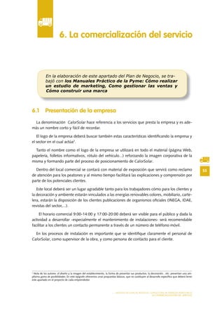 55
MODELO DE PLAN DE NEGOCIO: CONSULTORA DE ENERGÍAS RENOVABLES
LA COMERCIALIZACIÓN DEL SERVICIO
6 .1 Presentación de la empresa
La denominación CalorSolar hace referencia a los servicios que presta la empresa y es ade-
más un nombre corto y fácil de recordar.
El logo de la empresa deberá buscar también estas características identificando la empresa y
el sector en el cual actúa2
.
Tanto el nombre como el logo de la empresa se utilizará en todo el material (página Web,
papelería, folletos informativos, rótulo del vehículo...) reforzando la imagen corporativa de la
misma y formando parte del proceso de posicionamiento de CalorSolar.
Dentro del local comercial se contará con material de exposición que servirá como reclamo
de atención para los peatones y al mismo tiempo facilitará las explicaciones y comprensión por
parte de los potenciales clientes.
Este local deberá ser un lugar agradable tanto para los trabajadores cómo para los clientes y
la decoración y ambiente estarán vinculados a las energías renovables colores, mobiliario, carte-
lera, estarán la disposición de los clientes publicaciones de organismos oficiales (INEGA, IDAE,
revistas del sector,...).
El horario comercial 9:00-14:00 y 17:00-20:00 deberá ser visible para el público y dada la
actividad a desarrollar -especialmente el mantenimiento de instalaciones- será recomendable
facilitar a los clientes un contacto permanente a través de un número de teléfono móvil.
En los procesos de instalación es importante que se identifique claramente el personal de
CalorSolar, como supervisor de la obra, y como persona de contacto para el cliente.
6 . La comercialización del servicio
En la elaboración de este apartado del Plan de Negocio, se tra-
bajó con los Manuales Práctico de la Pyme: Cómo realizar
un estudio de marketing, Como gestionar las ventas y
Cómo construir una marca
2
Nota de los autores: el diseño y la imagen del establecimiento, la forma de presentar sus productos, la decoración…etc. presentan una am-
plísima gama de posibilidades. En este epígrafe ofrecemos unas propuestas básicas, que no sustituyen al desarrollo específico que deberá tener
este apartado en el proyecto de cada emprendedor.
 
