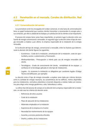 MODELO DE PLAN DE NEGOCIO: CONSULTORA DE ENERGÍAS RENOVABLES
56
LA COMERCIALIZACIÓN DEL SERVICIO
6.2 Penetración en el mercado. Canales de distribución. Red
comercial
6.2.1 Comercialización del servicio
Los promotores serán los encargados de la labor comercial, en esta tarea de comercialización
tiene un papel fundamental que nuestros clientes transmitan o recomienden la energía solar a
sus contactos, por ello la calidad de los trabajos y la satisfacción de los clientes es tan importante.
El proceso de compra tiene varias fases importantes, en primero lugar la elección entre una
fuente de energía convencional o renovable, en segundo lugar la elección entre el tipo de ener-
gía renovable a emplear y por último, la empresa responsable de la instalación de la energía
renovable.
En la elección del tipo de energía, convencional o renovable, entre los factores que determi-
narán la decisión del cliente figuran los siguientes:
-	 Económicos.- Coste de la instalación, amortización de la instalación, coste de opor-
tunidad y acceso a subvenciones y financiación.
-	 Medioambientales.- Preocupación o interés polo uso de energías renovables del
cliente.
-	 Tecnológicos. -Grado de conocimiento del cliente, rentabilidad de los equipos y
confianza en la tecnología aplicada en este tipo de instalaciones.
-	 Legales.- En ocasiones la instalación es obligatoria por cuestiones legales (Código
Técnico de Edificación, por ejemplo).
La elección entre el tipo de energía renovable a emplear viene dada por criterios técnicos
como la cantidad de energía necesaria, las características de los edificios, metros disponibles
para las instalaciones, normativa urbanística o inversión dispuesta a realizar, todos son necesa-
rios para elegir entre energía geotérmica, solar, fotovoltaica o eólica.
La última fase del proceso de compra es la selección de la empresa responsable de la instala-
ción, en este caso los criterios de elección serán:
-	 Referencias de otros usuarios
-	 Coste de la instalación
-	 Plazo de ejecución de las instalaciones
-	 Materiales empleados en la instalación
-	 Experiencia de la empresa en el sector
-	 Necesidad de mantenimiento de los equipos
-	 Garantía y servicios postventa ofrecidos
-	 Diseño y estética de las instalaciones
 