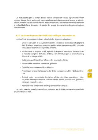 57
MODELO DE PLAN DE NEGOCIO: CONSULTORA DE ENERGÍAS RENOVABLES
LA COMERCIALIZACIÓN DEL SERVICIO
Las motivaciones para la compra de este tipo de servicios son varias y lógicamente difieren
entre un tipo de cliente y otro. Así, los compradores particulares priman el ahorro, la adminis-
tración prima en sus actuaciones criterios medioambientales y los clientes industriales tienen en
la rentabilidad/ahorro de costes y la calidad del servicio de mantenimiento sus motivaciones
fundamentales.
6.2.2 Acciones de promoción: Publicidad, catálogos, descuentos..etc
La difusión de la empresa se realizará a través de las siguientes actuaciones:
-	 Creación y difusión de la página Web con los servicios de la empresa. Esta página se
dará de alta en buscadores genéricos, portales sobre energías renovables y portales
vinculados a la construcción y medio ambiente.
-	 Inscripción de la empresa en los registros de empresas prestadoras de servicios en
el Instituto Energético de Galicia (INEGA) y en el Instituto para la Diversificación y
Ahorro de la Energía (IDAE)
-	 Elaboración y distribución de folletos entre potenciales clientes
-	 Inscripción en directorios comerciales genéricos
-	 Publicidad en revistas específicas del sector.
-	 Presencia en ferias sectoriales del sector de las energías renovables y de la construc-
ción
-	 Envío de cartas y presentación directa tras solicitar entrevista a prescriptores y clien-
tes potenciales (ayuntamientos, comunidades de vecinos, constructoras, gimnasios,
cámpings, hospitales... etc.).
-	 Rótulo del local comercial en la calle y rotulación del vehículo
Los costes previstos para el primero año en publicidad son de 7.000 euros y se incrementarán
anualmente en un 15%.
 