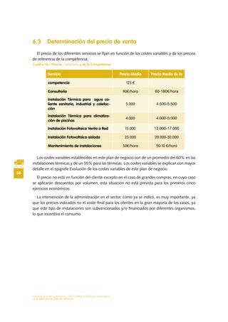 MODELO DE PLAN DE NEGOCIO: CONSULTORA DE ENERGÍAS RENOVABLES
58
LA COMERCIALIZACIÓN DEL SERVICIO
6.3 Determinación del precio de venta
El precio de los diferentes servicios se fijan en función de los costes variables y de los precios
de referencia de la competencia.
Cuadro 16.- Precios CalorSolar y de la Competencia.
Los costes variables establecidos en este plan de negocio son de un promedio del 60% en las
instalaciones térmicas y de un 55% para las térmicas. Los costes variables se explican con mayor
detalle en el epígrafe Evolución de los costes variables de este plan de negocio.
El precio no está en función del cliente excepto en el caso de grandes compras, en cuyo caso
se aplicarán descuentos por volumen, esta situación no está prevista para los primeros cinco
ejercicios económicos.
La intervención de la administración en el sector, como ya se indicó, es muy importante, ya
que los precios indicados no el coste final para los clientes en la gran mayoría de los casos, ya
que este tipo de instalaciones son subvencionados y/o financiados por diferentes organismos,
lo que incentiva el consumo.
Servicio Precio Medio Precio Medio de la
competencia 125 €
Consultoría 90€/hora 60-180€/hora
Instalación Térmica para agua ca-
liente sanitaria, industrial y calefac-
ción
5.000 4.500-5.500
Instalación Térmica para climatiza-
ción de piscinas
4.000 4.000-5.000
Instalación Fotovoltaica Venta a Red 15.000 13.000-17.000
Instalación Fotovoltaica aislada 25.000 20.000-30.000
Mantenimiento de Instalaciones 50€/hora 50-10 €/hora
 