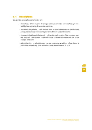 59
MODELO DE PLAN DE NEGOCIO: CONSULTORA DE ENERGÍAS RENOVABLES
LA COMERCIALIZACIÓN DEL SERVICIO
6.4 Prescriptores
Los grandes prescriptores en el sector son:
-	 Particulares.- Otros usuarios de energía solar que comentan sus beneficios y/o ren-
tabilidad a propietarios de viviendas y piscinas
-	 Arquitectos e ingenieros.- Estos influyen tanto en particulares como en constructores
para que estos incorporen las energías renovables en sus construcciones
-	 Empresas instaladoras de fontanería y calefacción tradicionales.- Estas empresas pue-
den proponer a los usuarios a combinación de los sistemas tradicionales con los de
energías renovables
-	 Administración.- La administración con sus programas y políticas influye tanto la
particulares, empresas y otras administraciones, especialmente la local.
 