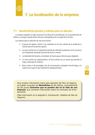 63
MODELO DE PLAN DE NEGOCIO: CONSULTORA DE ENERGÍAS RENOVABLES
LA LOCALIZACIÓN DE LA EMPRESA
7 .1 Asentamiento previsto y criterios para su elección
La empresa alquilará un bajo comercial en la Plaza de la Constitución, en el ayuntamiento de
Oleiros, municipio situado dentro del área metropolitana de la ciudad de A Coruña.
Los criterios para la selección de esta zona fueron:
•	 El precio de alquiler, inferior a los existentes en la zona urbana de la ciudad de A
Coruña que era la primera opción.
•	 La zona cuenta con un importante tránsito de vehículos y peatones, al ser una zona
con importante actividad comercial de lunes a viernes.
•	 La idoneidad del tamaño y necesidad de hacer pocas reformas para adaptarlo
•	 La zona cuenta con aparcamiento y el local cuenta con un acceso que permite la
carga y descarga de material
•	 Buen acceso a las principales vías de comunicación (autopista Coruña-Vigo y la
autovía con Lugo) lo que facilitará los desplazamientos.
7 . La localización de la empresa
Para ampliar información sobre este apartado del Plan de Negocio,
se pueden consultar las Memoﬁchas de Bic Galicia, concretamente
las del grupo Contratos que se pueden dar en la Vida de una
Empresa, que contienen información sobre los Contratos de Arren-
damiento.
[Más información en el epígrafe 0. Introducción: Modelos de Plan de
Negocio]
 