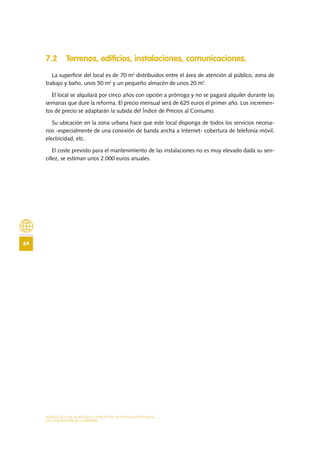 MODELO DE PLAN DE NEGOCIO: CONSULTORA DE ENERGÍAS RENOVABLES
64
LA LOCALIZACIÓN DE LA EMPRESA
7.2 Terrenos, edificios, instalaciones, comunicaciones.
La superficie del local es de 70 m2
distribuidos entre el área de atención al público, zona de
trabajo y baño, unos 50 m2
y un pequeño almacén de unos 20 m2
.
El local se alquilará por cinco años con opción a prórroga y no se pagará alquiler durante las
semanas que dure la reforma. El precio mensual será de 625 euros el primer año. Los incremen-
tos de precio se adaptarán la subida del Índice de Precios al Consumo.
Su ubicación en la zona urbana hace que este local disponga de todos los servicios necesa-
rios -especialmente de una conexión de banda ancha a Internet- cobertura de telefonía móvil,
electricidad, etc.
El coste previsto para el mantenimiento de las instalaciones no es muy elevado dada su sen-
cillez, se estiman unos 2.000 euros anuales.
 