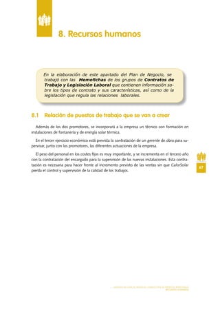 67
MODELO DE PLAN DE NEGOCIO: CONSULTORA DE ENERGÍAS RENOVABLES
RECURSOS HUMANOS
8 .1 Relación de puestos de trabajo que se van a crear
Además de los dos promotores, se incorporará a la empresa un técnico con formación en
instalaciones de fontanería y de energía solar térmica.
En el tercer ejercicio económico está prevista la contratación de un gerente de obra para su-
pervisar, junto con los promotores, las diferentes actuaciones de la empresa.
El peso del personal en los costes fijos es muy importante, y se incrementa en el tercero año
con la contratación del encargado para la supervisión de las nuevas instalaciones. Esta contra-
tación es necesaria para hacer frente al incremento previsto de las ventas sin que CalorSolar
pierda el control y supervisión de la calidad de los trabajos.
8 . Recursos humanos
En la elaboración de este apartado del Plan de Negocio, se
trabajó con las Memoﬁchas de los grupos de Contratos de
Trabajo y Legislación Laboral que contienen información so-
bre los tipos de contrato y sus características, así como de la
legislación que regula las relaciones laborales.
 