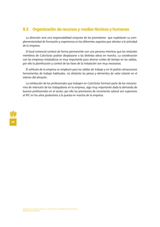 MODELO DE PLAN DE NEGOCIO: CONSULTORA DE ENERGÍAS RENOVABLES
68
RECURSOS HUMANOS
8.2 Organización de recursos y medios técnicos y humanos
La dirección será una responsabilidad conjunta de los promotores que explotarán su com-
plementariedad de formación y experiencia en los diferentes aspectos que afectan a la actividad
de la empresa.
El local comercial contará de forma permanente con una persona mientras que los restantes
miembros de CalorSolar podrán desplazarse a las distintas obras en marcha. La coordinación
con las empresas instaladoras es muy importante para ahorrar costes de tiempo en las salidas,
por ello la planificación y control de las fases de la instalación son muy necesarias.
El vehículo de la empresa se empleará para las salidas de trabajo y en él podrán almacenarse
herramientas de trabajo habituales, no obstante las piezas y elementos de valor estarán en el
interior del almacén.
La retribución de los profesionales que trabajen en CalorSolar formará parte de los mecanis-
mos de retención de los trabajadores en la empresa, algo muy importante dada la demanda de
buenos profesionales en el sector, por ello las previsiones de incremento salarial son superiores
al IPC en los años posteriores a la puesta en marcha de la empresa.
 