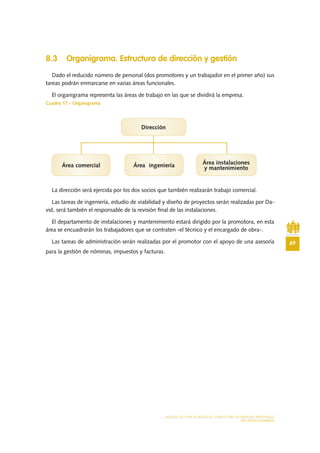 69
MODELO DE PLAN DE NEGOCIO: CONSULTORA DE ENERGÍAS RENOVABLES
RECURSOS HUMANOS
8.3 Organigrama. Estructura de dirección y gestión
Dado el reducido número de personal (dos promotores y un trabajador en el primer año) sus
tareas podrán enmarcarse en varias áreas funcionales.
El organigrama representa las áreas de trabajo en las que se dividirá la empresa.
Cuadro 17.- Organigrama
La dirección será ejercida por los dos socios que también realizarán trabajo comercial.
Las tareas de ingeniería, estudio de viabilidad y diseño de proyectos serán realizadas por Da-
vid, será también el responsable de la revisión final de las instalaciones.
El departamento de instalaciones y mantenimiento estará dirigido por la promotora, en esta
área se encuadrarán los trabajadores que se contraten -el técnico y el encargado de obra-.
Las tareas de administración serán realizadas por el promotor con el apoyo de una asesoría
para la gestión de nóminas, impuestos y facturas.
 