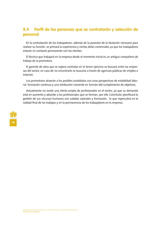 MODELO DE PLAN DE NEGOCIO: CONSULTORA DE ENERGÍAS RENOVABLES
70
RECURSOS HUMANOS
8.4 Perfil de las personas que se contratarán y selección de
personal
En la contratación de los trabajadores, además de la posesión de la titulación necesaria para
realizar su función, se primará la experiencia y ciertas dotes comerciales ya que los trabajadores
estarán en contacto permanente con los clientes.
El técnico que trabajará en la empresa desde el momento inicial es un antiguo compañero de
trabajo de la promotora.
El gerente de obra que se espera contratar en el tercer ejercicio se buscará entre las empre-
sas del sector, en caso de no encontrarlo se buscaría a través de agencias públicas de empleo e
Internet.
Los promotores atraerán a los posibles candidatos con unas perspectivas de estabilidad labo-
ral, formación continua y una retribución creciente en función del cumplimiento de objetivos.
Actualmente no existe una oferta amplia de profesionales en el sector, ya que su demanda
está en aumento y absorbe a los profesionales que se forman, por ello CalorSolar planificará la
gestión de sus recursos humanos con subidas salariales y formación, lo que repercutirá en la
calidad final de los trabajos y en la permanencia de los trabajadores en la empresa.
 