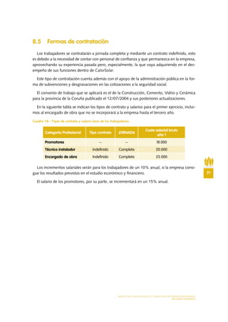 71
MODELO DE PLAN DE NEGOCIO: CONSULTORA DE ENERGÍAS RENOVABLES
RECURSOS HUMANOS
8.5 Formas de contratación
Los trabajadores se contratarán a jornada completa y mediante un contrato indefinido, esto
es debido a la necesidad de contar con personal de confianza y que permanezca en la empresa,
aprovechando su experiencia pasada pero, especialmente, la que vaya adquiriendo en el des-
empeño de sus funciones dentro de CalorSolar.
Este tipo de contratación cuenta además con el apoyo de la administración pública en la for-
ma de subvenciones y desgravaciones en las cotizaciones a la seguridad social.
El convenio de trabajo que se aplicará es el de la Construcción, Cemento, Vidrio y Cerámica
para la provincia de la Coruña publicado el 12/07/2004 y sus posteriores actualizaciones.
En la siguiente tabla se indican los tipos de contrato y salarios para el primer ejercicio, inclui-
mos al encargado de obra que no se incorporará a la empresa hasta el tercero año.
Cuadro 18.- Tipos de contrato y salario base de los trabajadores.
Los incrementos salariales serán para los trabajadores de un 10% anual, si la empresa consi-
gue los resultados previstos en el estudio económico y financiero.
El salario de los promotores, por su parte, se incrementará en un 15% anual.
Categoría Profesional Tipo contrato JORNADA
Coste salarial bruto
año 1
Promotores -- -- 18.000
Técnico instalador Indefinido Completa 20.000
Encargado de obra Indefinido Completa 25.000
 