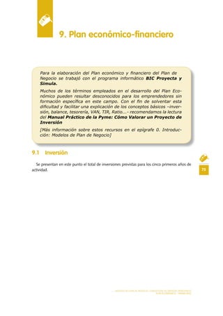 75
MODELO DE PLAN DE NEGOCIO: CONSULTORA DE ENERGÍAS RENOVABLES
PLAN ECONÓMICO - FINANCIERO
9 .1 Inversión
Se presentan en este punto el total de inversiones previstas para los cinco primeros años de
actividad.
9 . Plan económico-financiero
Para la elaboración del Plan económico y ﬁnanciero del Plan de
Negocio se trabajó con el programa informático BIC Proyecta y
Simula.
Muchos de los términos empleados en el desarrollo del Plan Eco-
nómico pueden resultar desconocidos para los emprendedores sin
formación especíﬁca en este campo. Con el ﬁn de solventar esta
diﬁcultad y facilitar una explicación de los conceptos básicos –inver-
sión, balance, tesorería, VAN, TIR, Ratio...- recomendamos la lectura
del Manual Práctico de la Pyme: Cómo Valorar un Proyecto de
Inversión
[Más información sobre estos recursos en el epígrafe 0. Introduc-
ción: Modelos de Plan de Negocio]
 
