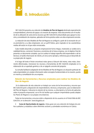MODELO DE PLAN DE NEGOCIO: CONSULTORA DE ENERGÍAS RENOVABLES
INTRODUCCIÓN
0. Introducción
7
BIC GALICIA presenta una colección de Modelos de Plan de Negocio destinada especialmente
a emprendedores y técnicos de apoyo a la creación de empresas. Estos documentos son el resulta-
do de la utilización de varios de los recursos que BIC GALICIA ha desarrollado para apoyar la crea-
ción y consolidación de empresas, aplicados de forma práctica sobre una idea empresarial concreta.
La redacción de estos Modelos de Plan de Negocio se configuró a partir de la recreación de un/
os promotor/es y su idea empresarial, con un perfil ficticio, pero inspirado en las características
medias del sector en el que están enmarcados.
Cada modelo desarrolla un proyecto empresarial de forma íntegra, mostrando un análisis de la
viabilidad técnica, comercial, financiera y económica de la futura empresa, con el objetivo final de
presentar un documento completo, que sin sustituir el trabajo específico del emprendedor o de los
técnicos, le facilite información de interés y le sirva como ejemplo y referencia para el desarrollo de
su propio plan de negocio.
A lo largo del texto el lector encontrará notas ajenas al discurrir del mismo, estas notas, clara-
mente diferenciadas, mencionan los recursos y herramientas de BIC GALICIA empleados en la
elaboración de un apartado genérico o de un epígrafe concreto del proyecto.
Su consulta facilitará la adaptación de los Modelos de Plan de Negocio a la situación particular de
cada emprendedor y/o ampliar información sobre conceptos fundamentales en la creación, puesta
en marcha y consolidación de una empresa.
Relación de Herramientas y Recursos empleados para realizar los Modelos de
Plan de Negocio
En la elaboración de esta colección se trabajó con varias de las herramientas y recursos que
BIC GALICIA pone a disposición de emprendedores, técnicos y empresarios, para la elaboración
del Plan de Negocio. Indicamos la relación de las mismas, su descripción y la forma de aplicarlas
sobre el proyecto empresarial, con el fin de facilitar que cualquier emprendedor pueda adaptar
los Planes de Negocio a sus propias circunstancias.
Todas las herramientas y recursos están a disposición de los usuarios en el Portal Web de BIC
GALICIA, en la dirección: www.bicgalicia.es
•	 Guías de Oportunidades de negocio.- Estas guías son una colección de trabajos de aná-
lisis cualitativo y estadístico sobre diferentes sectores y actividades económicas en Galicia.
 