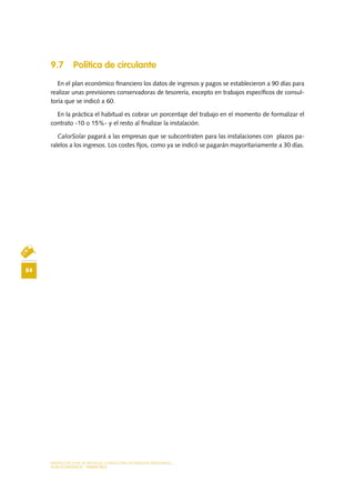 MODELO DE PLAN DE NEGOCIO: CONSULTORA DE ENERGÍAS RENOVABLES
84
9.7 Política de circulante
En el plan económico financiero los datos de ingresos y pagos se establecieron a 90 días para
realizar unas previsiones conservadoras de tesorería, excepto en trabajos específicos de consul-
toría que se indicó a 60.
En la práctica el habitual es cobrar un porcentaje del trabajo en el momento de formalizar el
contrato -10 o 15%- y el resto al finalizar la instalación.
CalorSolar pagará a las empresas que se subcontraten para las instalaciones con plazos pa-
ralelos a los ingresos. Los costes fijos, como ya se indicó se pagarán mayoritariamente a 30 días.
PLAN ECONÓMICO - FINANCIERO
 