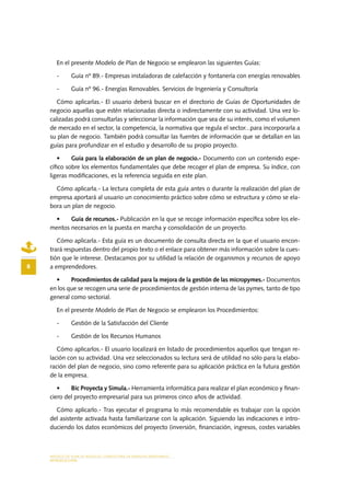 MODELO DE PLAN DE NEGOCIO: CONSULTORA DE ENERGÍAS RENOVABLES
8
INTRODUCCIÓN
En el presente Modelo de Plan de Negocio se emplearon las siguientes Guías:
-	 Guía nº 89.- Empresas instaladoras de calefacción y fontanería con energías renovables
-	 Guía nº 96.- Energías Renovables. Servicios de Ingeniería y Consultoría
Cómo aplicarlas.- El usuario deberá buscar en el directorio de Guías de Oportunidades de
negocio aquellas que estén relacionadas directa o indirectamente con su actividad. Una vez lo-
calizadas podrá consultarlas y seleccionar la información que sea de su interés, como el volumen
de mercado en el sector, la competencia, la normativa que regula el sector...para incorporarla a
su plan de negocio. También podrá consultar las fuentes de información que se detallan en las
guías para profundizar en el estudio y desarrollo de su propio proyecto.
•	 Guía para la elaboración de un plan de negocio.- Documento con un contenido espe-
cífico sobre los elementos fundamentales que debe recoger el plan de empresa. Su índice, con
ligeras modificaciones, es la referencia seguida en este plan.
Cómo aplicarla.- La lectura completa de esta guía antes o durante la realización del plan de
empresa aportará al usuario un conocimiento práctico sobre cómo se estructura y cómo se ela-
bora un plan de negocio.
•	 Guía de recursos.- Publicación en la que se recoge información específica sobre los ele-
mentos necesarios en la puesta en marcha y consolidación de un proyecto.
Cómo aplicarla.- Esta guía es un documento de consulta directa en la que el usuario encon-
trará respuestas dentro del propio texto o el enlace para obtener más información sobre la cues-
tión que le interese. Destacamos por su utilidad la relación de organismos y recursos de apoyo
a emprendedores.
•	 Procedimientos de calidad para la mejora de la gestión de las micropymes.- Documentos
en los que se recogen una serie de procedimientos de gestión interna de las pymes, tanto de tipo
general como sectorial.
En el presente Modelo de Plan de Negocio se emplearon los Procedimientos:
-	 Gestión de la Satisfacción del Cliente
-	 Gestión de los Recursos Humanos
Cómo aplicarlos.- El usuario localizará en listado de procedimientos aquellos que tengan re-
lación con su actividad. Una vez seleccionados su lectura será de utilidad no sólo para la elabo-
ración del plan de negocio, sino como referente para su aplicación práctica en la futura gestión
de la empresa.
•	 Bic Proyecta y Simula.- Herramienta informática para realizar el plan económico y finan-
ciero del proyecto empresarial para sus primeros cinco años de actividad.
Cómo aplicarlo.- Tras ejecutar el programa lo más recomendable es trabajar con la opción
del asistente activada hasta familiarizarse con la aplicación. Siguiendo las indicaciones e intro-
duciendo los datos económicos del proyecto (inversión, financiación, ingresos, costes variables
 