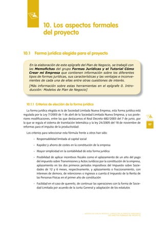 97
MODELO DE PLAN DE NEGOCIO: CONSULTORA DE ENERGÍAS RENOVABLES
LOS ASPECTOS FORMALES DEL PROYECTO
10 .1 Forma jurídica elegida para el proyecto
10 .1 .1 Criterios de elección de la forma jurídica
La forma jurídica elegida es la de Sociedad Limitada Nueva Empresa, esta forma jurídica está
regulada por la Ley 7/2003 de 1 de abril de la Sociedad Limitada Nueva Empresa, y sus poste-
riores modificaciones, entre las que destacamos el Real Decreto 682/2003 del 7 de junio, por
la que se regula el sistema de tramitación telemática y la ley 24/2005 del 18 de noviembre de
reformas para el impulso de la productividad.
Los criterios para seleccionar esta fórmula frente a otros han sido:
- Responsabilidad limitada al capital social
- Rapidez y ahorro de costes en la constitución de la empresa
- Mayor simplicidad en la contabilidad de esta forma jurídica
- Posibilidad de aplicar incentivos fiscales como el aplazamiento de un año del pago
del impuesto sobre Transmisiones y Actos Jurídicos por la constitución de la empresa,
aplazamiento en los dos primeros períodos impositivos del Impuesto sobre Socie-
dades de 12 y 6 meses, respectivamente, y aplazamiento o fraccionamiento, con
intereses de demora, de retenciones o ingresos a cuenta d Impuesto de la Renta de
las Personas Físicas en el primer año de constitución
- Facilidad en el caso de quererlo, de continuar las operaciones con la forma de Socie-
dad Limitada por acuerdo de la Junta General y adaptación de los estatutos
10 . Los aspectos formales
del proyecto
En la elaboración de este epígrafe del Plan de Negocio, se trabajó con
las Memoﬁchas del grupo Formas Jurídicas y el Tutorial Cómo
Crear mi Empresa que contienen información sobre los diferentes
tipos de formas jurídicas, sus características y las ventajas e inconve-
nientes de cada una de ellas entre otras cuestiones de interés.
[Más información sobre estas herramientas en el epígrafe 0. Intro-
ducción: Modelos de Plan de Negocio]
 