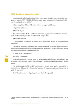 MODELO DE PLAN DE NEGOCIO: CONSULTORA DE ENERGÍAS RENOVABLES
98
LOS ASPECTOS FORMALES DEL PROYECTO
10.1.2 Borrador de los estatutos sociales
Los estatutos de la Sociedad Limitada Nueva Empresa son de carácter genérico y están reco-
gidos en la orden JUS/1445/2003 del 4 de junio por la que se aprueban los Estatutos orientati-
vos de este tipo de forma jurídica3
Indicamos aquí los relativos al domicilio de la empresa y el capital social.
I Disposiciones Generales
Artículo 1º Objeto
A sociedad tiene por objeto a prestación de servicios en general relacionados con la instala-
ción, mantenimiento y estudios de viabilidad de energía solar
Artículo 4.º Domicilio.
La sociedad tiene su domicilio en la Plaza de la Constitución, 15 bajo en el ayuntamiento
de Oleiros.
El órgano de administración podrá crear, suprimir y trasladar sucursales, agencias o delega-
ciones en cualquier punto del territorio español o del extranjero, y variar la sede social dentro
del mismo término municipal de su domicilio.
II Capital Social. Participaciones
Artículo 5.º Cifra capital.
El Capital social de la empresa se fija en la cantidad de 23.000 euros aportadas por los
promotores de la siguiente manera: David González (16.000 euros) y María Rodríguez (7.000
euros).
Este capital estará dividido en 230 participaciones sociales todas iguales, acumulables e
indivisibles de 100 euros de valor nominal cada una de ellas, numeradas correlativamente a
partir de la unidad.
David González poseerá 160 participaciones y María Rodríguez 70.
3
Nota de los autores: el borrador completo de los Estatutos Sociales de la Empresa deberá presentarse cómo documento anexo al Plan de
Negocio.
 