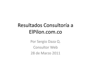 Resultados Consultoría a ElPilon.com.co Por Sergio Daza Q.  Consultor Web 28 de Marzo 2011 