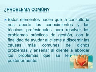 ¿PROBLEMA COMÚN?
 Estos elementos hacen que la consultoría
nos aporte los conocimientos y las
técnicas profesionales para resolver los
problemas prácticos de gestión, con la
finalidad de ayudar al cliente a discernir las
causas más comunes de dichos
problemas y enseñar al cliente a abordar
los problemas que se le susciten
posteriormente.
 