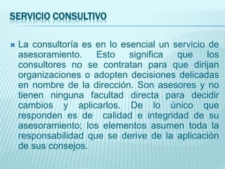 SERVICIO CONSULTIVO
 La consultoría es en lo esencial un servicio de
asesoramiento. Esto significa que los
consultores no se contratan para que dirijan
organizaciones o adopten decisiones delicadas
en nombre de la dirección. Son asesores y no
tienen ninguna facultad directa para decidir
cambios y aplicarlos. De lo único que
responden es de calidad e integridad de su
asesoramiento; los elementos asumen toda la
responsabilidad que se derive de la aplicación
de sus consejos.
 