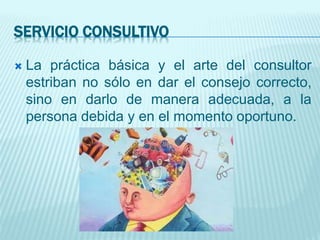 SERVICIO CONSULTIVO
 La práctica básica y el arte del consultor
estriban no sólo en dar el consejo correcto,
sino en darlo de manera adecuada, a la
persona debida y en el momento oportuno.
 