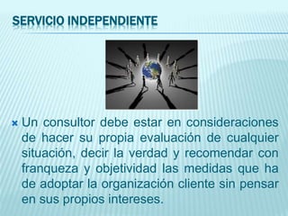 SERVICIO INDEPENDIENTE
 Un consultor debe estar en consideraciones
de hacer su propia evaluación de cualquier
situación, decir la verdad y recomendar con
franqueza y objetividad las medidas que ha
de adoptar la organización cliente sin pensar
en sus propios intereses.
 