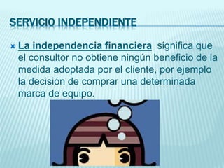 SERVICIO INDEPENDIENTE
 La independencia financiera significa que
el consultor no obtiene ningún beneficio de la
medida adoptada por el cliente, por ejemplo
la decisión de comprar una determinada
marca de equipo.
 