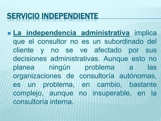 SERVICIO INDEPENDIENTE
 La independencia administrativa implica
que el consultor no es un subordinado del
cliente y no se ve afectado por sus
decisiones administrativas. Aunque esto no
planea ningún problema a las
organizaciones de consultoría autónomas,
es un problema, en cambio, bastante
complejo, aunque no insuperable, en la
consultoría interna.
 