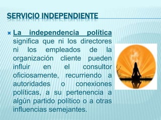 SERVICIO INDEPENDIENTE
 La independencia política
significa que ni los directores
ni los empleados de la
organización cliente pueden
influir en el consultor
oficiosamente, recurriendo a
autoridades o conexiones
políticas, a su pertenencia a
algún partido político o a otras
influencias semejantes.
 
