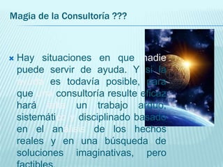 Magia de la Consultoría ???
 Hay situaciones en que nadie
puede servir de ayuda. Y si la
ayuda es todavía posible, para
que una consultoría resulte eficaz
hará falta un trabajo arduo,
sistemático y disciplinado basado
en el análisis de los hechos
reales y en una búsqueda de
soluciones imaginativas, pero
 