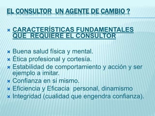 EL CONSULTOR UN AGENTE DE CAMBIO ?
 CARACTERÍSTICAS FUNDAMENTALES
QUE REQUIERE EL CONSULTOR
 Buena salud física y mental.
 Ética profesional y cortesía.
 Estabilidad de comportamiento y acción y ser
ejemplo a imitar.
 Confianza en si mismo.
 Eficiencia y Eficacia personal, dinamismo
 Integridad (cualidad que engendra confianza).
 