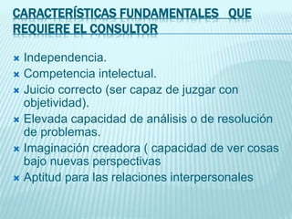 CARACTERÍSTICAS FUNDAMENTALES QUE
REQUIERE EL CONSULTOR
 Independencia.
 Competencia intelectual.
 Juicio correcto (ser capaz de juzgar con
objetividad).
 Elevada capacidad de análisis o de resolución
de problemas.
 Imaginación creadora ( capacidad de ver cosas
bajo nuevas perspectivas
 Aptitud para las relaciones interpersonales
 