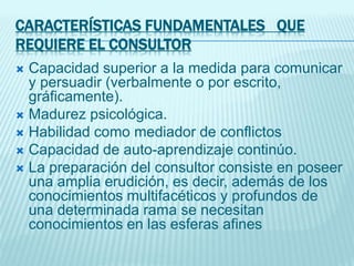 CARACTERÍSTICAS FUNDAMENTALES QUE
REQUIERE EL CONSULTOR
 Capacidad superior a la medida para comunicar
y persuadir (verbalmente o por escrito,
gráficamente).
 Madurez psicológica.
 Habilidad como mediador de conflictos
 Capacidad de auto-aprendizaje continúo.
 La preparación del consultor consiste en poseer
una amplia erudición, es decir, además de los
conocimientos multifacéticos y profundos de
una determinada rama se necesitan
conocimientos en las esferas afines
 