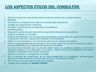 LOS ASPECTOS ETICOS DEL CONSULTOR.
 Entre las normas de conducta que deben conformar la ética del consultor tenemos.
 Modestia.
 Demostrar su competencia sin valerse de ardides para impresionar.
 Trabajar con organización y disciplina.
 No utilizar más tiempo que el requerido por el problema.
 Confidencialidad.
 Capacidad y paciencia para escuchar los argumentos del personal consultante.
 Enseñar a trabajar sin consultar.
 Evitar el enfrentamiento con el personal de la empresa, o entre esta y las organismo territoriales
y superiores. más bien, actuar como mediador en los conflictos.
 Utilizar el convencimiento y no la imposición para que se acepten sus criterios.
 Evitar la responsabilidad de las decisiones. El consultor debe ser un activo promotor de cambio,
la responsabilidad por la realización del cambio es del cliente.
 Las soluciones brindadas por el consultor deben tener una incidencia positiva a nivel de la
economía nacional y no solamente en el cliente y deben tomar en consideración los efectos
sociales y ambientales que de ellas se derivan.
 Espíritu de sacrificio y consagración al trabajo.
 Ser un baluarte del cumplimiento de las leyes establecidas y no establecer recomendación
alguna que implique efectos adversos para el cliente, la sociedad o terceros.
 Ser honesto en el más amplio sentido de la palabra.
 Trabajar con el espíritu de GANAR/ GANAR
 