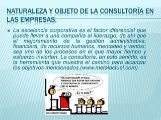 NATURALEZA Y OBJETO DE LA CONSULTORÍA EN
LAS EMPRESAS.
 La excelencia corporativa es el factor diferencial que
puede llevar a una compañía al liderazgo, de ahí que
el mejoramiento de la gestión administrativa,
financiera, de recursos humanos, mercadeo y ventas;
sea uno de los procesos en el que mayor tiempo y
esfuerzo invierten. La consultoría, en este sentido, es
la herramienta que muestra el camino para alcanzar
los objetivos mencionados.(www.metalactual.com)
 
